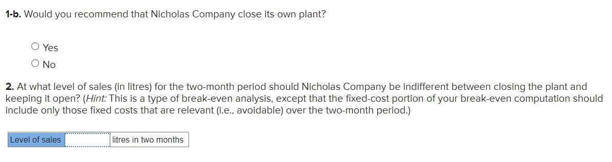 1-b. Would you recommend that Nicholas Company close its own plant?
O Yes
O No
2. At what level of sales (in litres) for the two-month period should Nicholas Company be indifferent between closing the plant and
keeping it open? (Hint: This is a type of break-even analysis, except that the fixed-cost portion of your break-even computation should
include only those fixed costs that are relevant (i.e., avoidable) over the two-month period.)
Level of sales
litres in two months
