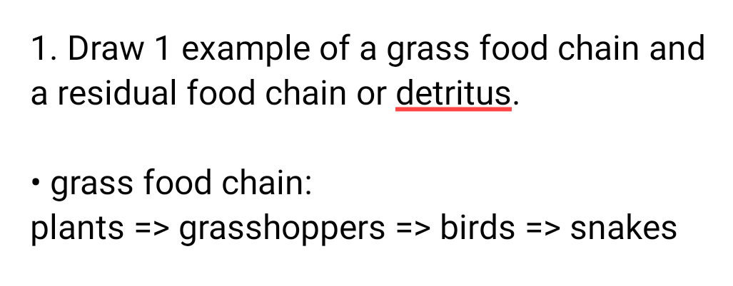 1. Draw 1 example of a grass food chain and
a residual food chain or detritus.
• grass food chain:
plants
=> grasshoppers
=> birds => snakes
