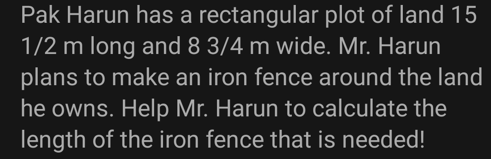 Pak Harun has a rectangular plot of land 15
1/2 m long and 8 3/4 m wide. Mr. Harun
plans to make an iron fence around the land
he owns. Help Mr. Harun to calculate the
length of the iron fence that is needed!
