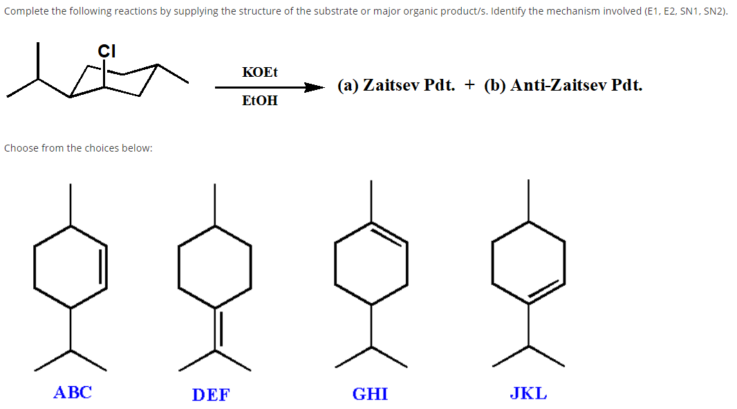 Complete the following reactions by supplying the structure of the substrate or major organic product/s. Identify the mechanism involved (E1, E2, SN1, SN2).
KOET
(a) Zaitsev Pdt. + (b) Anti-Zaitsev Pdt.
ELOH
Choose from the choices below:
АВС
DEF
GHI
JKL
