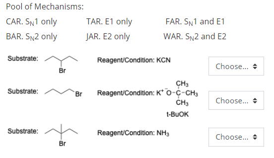 Pool of Mechanisms:
CAR. SN1 only
TAR. E1 only
FAR. SN1 and E1
BAR. SN2 only
JAR. E2 only
WAR. SN2 and E2
Substrate:
Reagent/Condition: KCN
Choose... +
Br
CH3
Reagent/Condition: K* o-c-CH3
Substrate:
Br
CH3
Choose... +
t-BUOK
Substrate:
Reagent/Condition: NH3
Choose... +
Br
