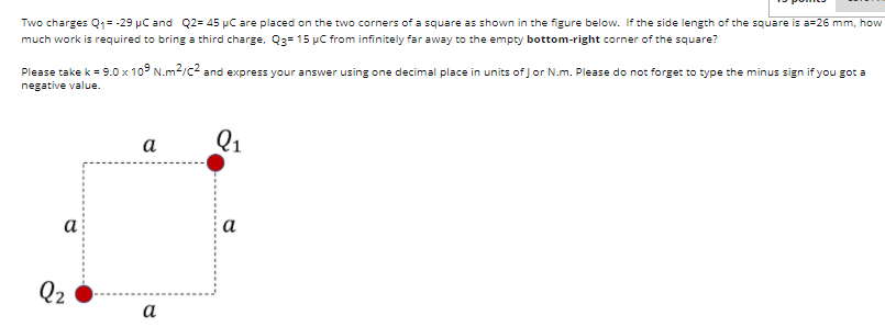 Two charges Q1= -29 pC and Q2= 45 µC are placed on the two corners of a square as shown in the figure below. If the side length of the square is a=26 mm, how
much work is required to bring a third charge, Q3= 15 µC from infinitely far away to the empty bottom-right corner of the square?
Please take k = 9.0 x 109 N.m2/c2 and express your answer using one decimal place in units of Jor N.m. Please do not forge: to type the minus sign if you got a
negative value.
a
Q1
a
а
Q2
a
