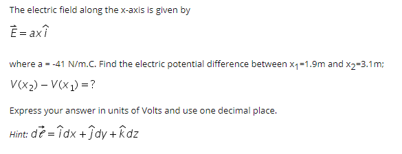The electric field along the x-axis is given by
È = axî
where a = -41 N/m.C. Find the electric potential difference between x1=1.9m and x2=3.1m;
V(x2) – V(X1) =?
Express your answer in units of Volts and use one decimal place.
Hint: de = îdx +ĵdy +Rdz
