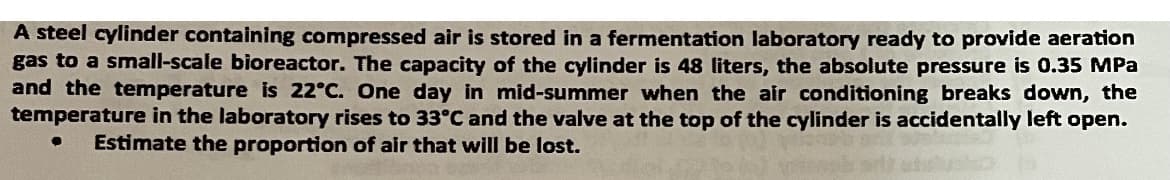 A steel cylinder containing compressed air is stored in a fermentation laboratory ready to provide aeration
gas to a small-scale bioreactor. The capacity of the cylinder is 48 liters, the absolute pressure is 0.35 MPa
and the temperature is 22°C. One day in mid-summer when the air conditioning breaks down, the
temperature in the laboratory rises to 33°C and the valve at the top of the cylinder is accidentally left open.
Estimate the proportion of air that will be lost.
