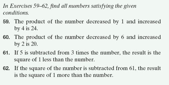 In Exercises 59-62, find all numbers satisfying the given
conditions.
59. The product of the number decreased by 1 and increased
by 4 is 24.
60. The product of the number decreased by 6 and increased
by 2 is 20.
61. If 5 is subtracted from 3 times the number, the result is the
square of 1 less than the number.
62. If the square of the number is subtracted from 61, the result
is the square of 1 more than the number.
