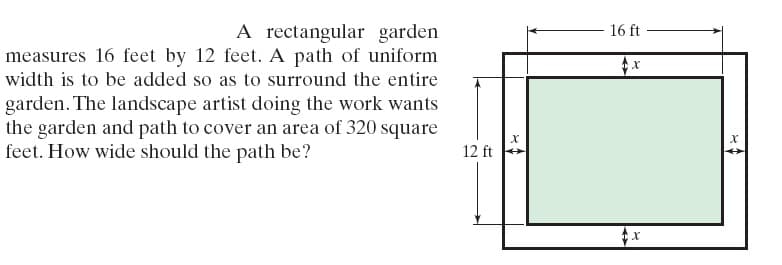 A rectangular garden
measures 16 feet by 12 feet. A path of uniform
16 ft -
width is to be added so as to surround the entire
garden. The landscape artist doing the work wants
the garden and path to cover an area of 320 square
feet. How wide should the path be?
12 ft
%2+
