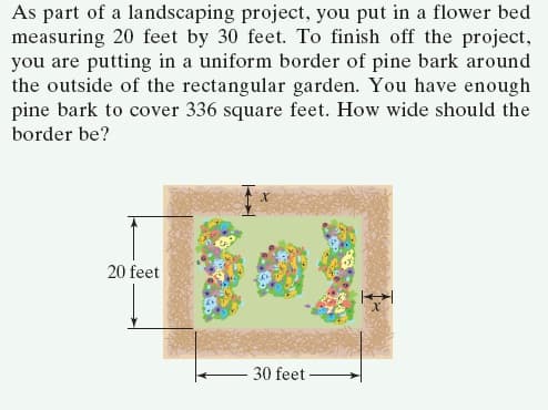 As part of a landscaping project, you put in a flower bed
measuring 20 feet by 30 feet. To finish off the project,
you are putting in a uniform border of pine bark around
the outside of the rectangular garden. You have enough
pine bark to cover 336 square feet. How wide should the
border be?
20 feet
30 feet -
