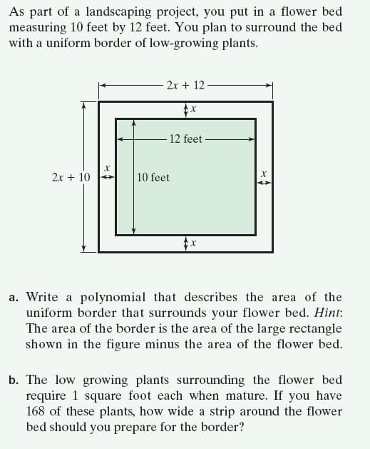 As part of a landscaping project, you put in a flower bed
measuring 10 feet by 12 feet. You plan to surround the bed
with a uniform border of low-growing plants.
- 2x + 12
12 feet
2x + 10
10 feet
a. Write a polynomial that describes the area of the
uniform border that surrounds your flower bed. Hint:
The area of the border is the area of the large rectangle
shown in the figure minus the area of the flower bed.
b. The low growing plants surrounding the flower bed
require 1 square foot each when mature. If you have
168 of these plants, how wide a strip around the flower
bed should you prepare for the border?

