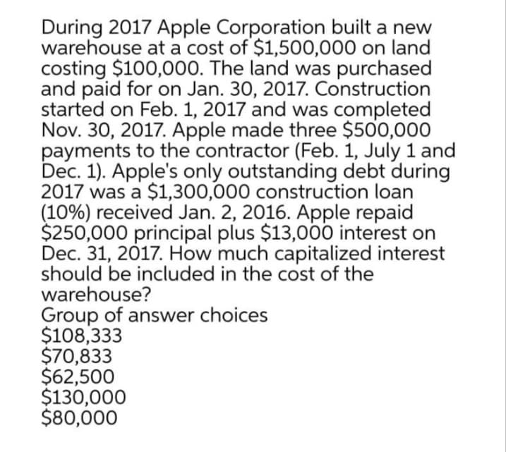 During 2017 Apple Corporation built a new
warehouse at a cost of $1,500,000 on land
costing $100,000. The land was purchased
and paid for on Jan. 30, 2017. Construction
started on Feb. 1, 2017 and was completed
Nov. 30, 2017. Apple made three $500,000
payments to the contractor (Feb. 1, July 1 and
Dec. 1). Apple's only outstanding debt during
2017 was a $1,300,000 construction loan
(10%) received Jan. 2, 2016. Apple repaid
$250,000 principal plus $13,000 interest on
Dec. 31, 2017. How much capitalized interest
should be included in the cost of the
warehouse?
Group of answer choices
$108,333
$70,833
$62,500
$130,000
$80,000
