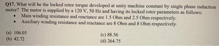 Q17. What will be the locked rotor torque developed at unity machine constant by single phase induction
motor? The motor is supplied by a 120 V, 50 Hz and having its locked rotor parameters as follows:
Main winding resistance and reactance are 1.5 Ohm and 2.5 Ohm respectively.
• Auxiliary winding resistance and reactance are 8 Ohm and 8 Ohm respectively.
(a) 106.05
(b) 42.72
(c) 88.56
(d) 264.75
