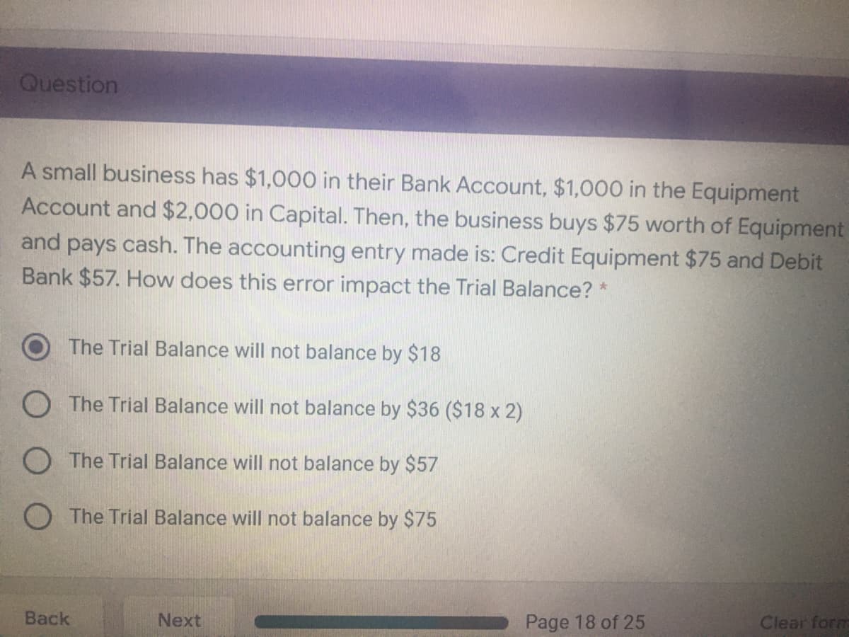 Question
A small business has $1,000 in their Bank Account, $1,000 in the Equipment
Account and $2,000 in Capital. Then, the business buys $75 worth of Equipment
and pays cash. The accounting entry made is: Credit Equipment $75 and Debit
Bank $57. How does this error impact the Trial Balance? *
The Trial Balance will not balance by $18
O The Trial Balance will not balance by $36 ($18 x 2)
O The Trial Balance will not balance by $57
O The Trial Balance will not balance by $75
Back
Next
Page 18 of 25
Clear form
