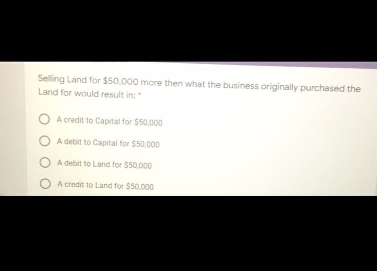 Selling Land for $50,000 more then what the business originally purchased the
Land for would result in: *
O A credit to Capital for $50,000
O A debit to Capital for $50,000
O A debit to Land for $50,000
O A credit to Land for $50,000
