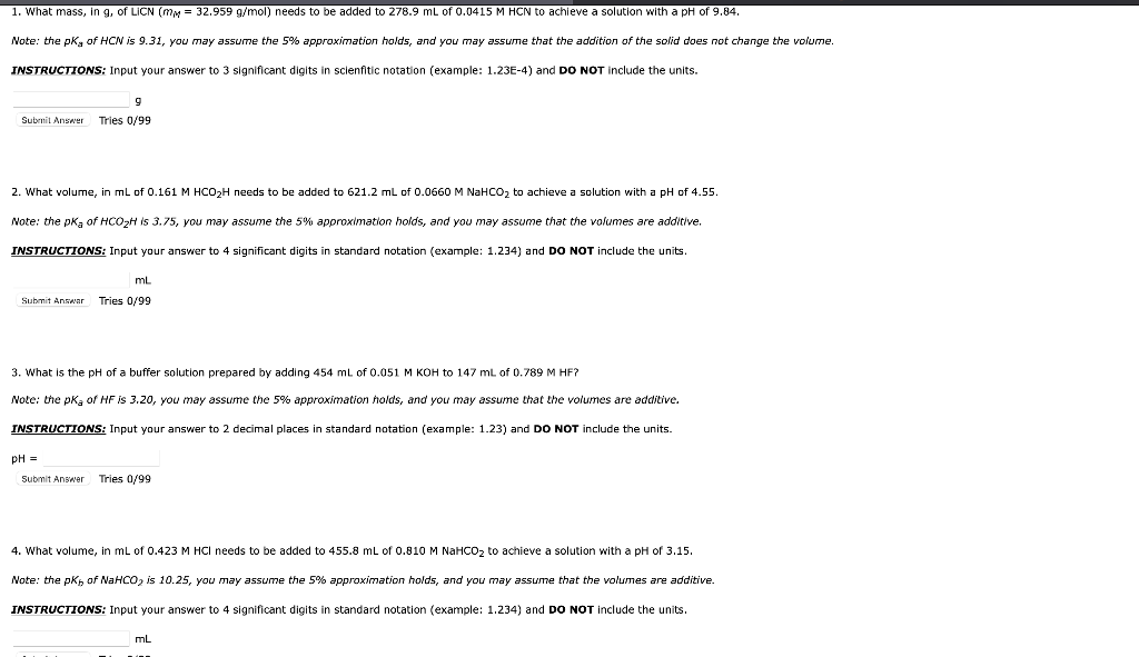 1. What mass, in g, of LICN (mM = 32.959 g/mol) needs to be added to 278.9 mL of 0.0415 M HCN to achieve a solution with a pH of 9.84.
Note: the pkg of HCN is 9.31, you may assume the 5% approximation holds, and you may assume that the addition of the solid does not change the volume.
INSTRUCTIONS: Input your answer to 3 significant digits in scienfitic notation (example: 1.23E-4) and DO NOT include the units.
Subrnit Answer
Tries 0/99
2. What volume, in ml of 0.161 M HCO2H needs to be added to 621.2 mL of 0.0660 M NaHCO2 to achieve a solution with a pH of 4.55.
Note: the pkg of HCO2H is 3.75, you may assume the 5% approximation holds, and you may assume that the volumes are additive.
INSTRUCTIONS: Input your answer to 4 significant digits in standard notation (example: 1.234) and DO NOT include the units.
mL
Submit Answar
Tries 0/99
3. What is the pH of a buffer solution prepared by adding 454 mL of 0.051 M KOH to 147 mL of 0.789 M HF?
Note: the pkg of HF is 3.20, you may assume the 5% approximation holds, and you may assume that the volumes are additive.
INSTRUCTIONS: Input your answer to 2 decimal places in standard notation (example: 1.23) and DO NOT include the units.
pH =
Submit Answer
Tries 0/99
4. What volume, in mL of 0.423 M HCI needs to be added to 455.8 mL of 0.810 M NaHCO2 to achieve a solution with a pH of 3.15.
Note: the pKh of NaHCO, is 10.25, you may assume the 5% approximation holds, and you may assume that the volumes are additive.
INSTRUCTIONS: Input your answer to 4 significant digits in standard notation (example: 1.234) and DO NOT include the units.
mL
