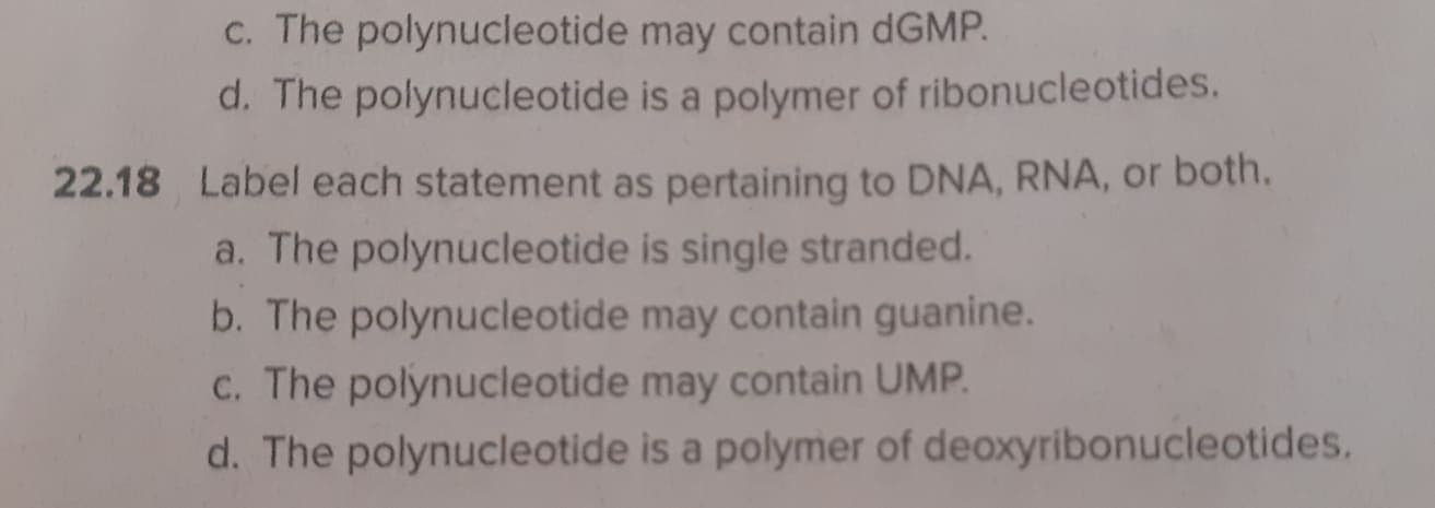 C. The polynucleotide may contain dGMP.
d. The polynucleotide is a polymer of ribonucleotides.
22.18 Label each statement as pertaining to DNA, RNA, or both.
a. The polynucleotide is single stranded.
b. The polynucleotide may contain guanine.
C. The polynucleotide may contain UMP.
d. The polynucleotide is a polymer of deoxyribonucleotides.
