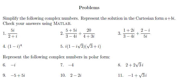 Problems
Simplify the following complex numbers. Represent the solution in the Cartesian form a+bi.
Check your answers using MATLAB.
1+ 2i
3.
3 – 4i
20
2 – i
5i
1.
2+i
5+ 5i
2.
3 – 4i
4+ 3i
5i
4. (1 – i)4
5. i(1 – iv3)(V3+ i)
Represent the following complex numbers in polar form:
6. -i
7. -4
8. 2+2/3i
9. -5+ 5i
10. 2 – 2i
11. -1+ v3i
