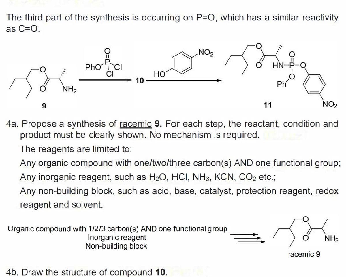 The third part of the synthesis is occurring on P=O, which has a similar reactivity
as C=O.
NO2
HN-P-O
Pho CI
CI
но
10
Ph
NH2
11
NO2
4a. Propose a synthesis of racemic 9. For each step, the reactant, condition and
product must be clearly shown. No mechanism is required.
The reagents are limited to:
Any organic compound with one/two/three carbon(s) AND one functional group;
Any inorganic reagent, such as H20, HCI, NH3, KCN, CO2 etc.;
Any non-building block, such as acid, base, catalyst, protection reagent, redox
reagent and solvent.
Organic compound with 1/2/3 carbon(s) AND one functional group
Inorganic reagent
Non-building block
NH;
racemic 9
4b. Draw the structure of compound 10.
