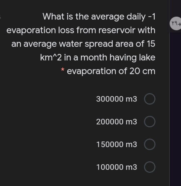 What is the average daily -1
evaporation loss from reservoir with
an average water spread area of 15
km^2 in a month having lake
* evaporation of 20 cm
300000 m3
200000 m3
150000 m3
100000 m3
