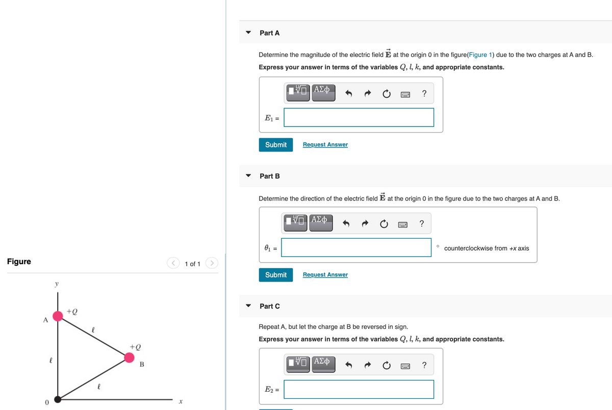 Part A
Determine the magnitude of the electric field E at the origin 0 in the figure(Figure 1) due to the two charges at A and B.
Express your answer in terms of the variables Q, l, k, and appropriate constants.
?
E1 =
Submit
Request Answer
Part B
Determine the direction of the electric field E at the origin 0 in the figure due to the two charges at A and B.
?
01 =
counterclockwise from +x axis
Figure
1 of 1
Submit
Request Answer
y
Part C
+Q
A
Repeat A, but let the charge at B be reversed in sign.
Express your answer in terms of the variables Q, 1, k, and appropriate constants.
+Q
να ΑΣΦ
B
?
E2 =
圓
