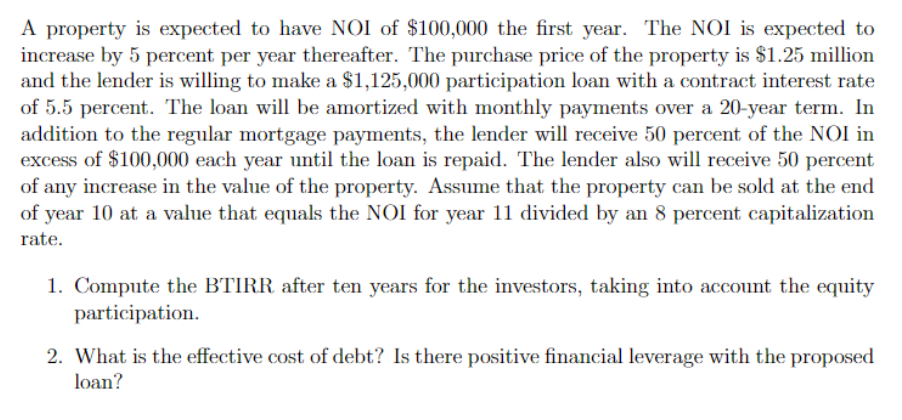 A property is expected to have NOI of $100,000 the first year. The NOI is expected to
increase by 5 percent per year thereafter. The purchase price of the property is $1.25 million
and the lender is willing to make a $1,125,000 participation loan with a contract interest rate
of 5.5 percent. The loan will be amortized with monthly payments over a 20-year term. In
addition to the regular mortgage payments, the lender will receive 50 percent of the NOI in
excess of $100,000 each year until the loan is repaid. The lender also will receive 50 percent
of any increase in the value of the property. Assume that the property can be sold at the end
of year 10 at a value that equals the NOI for year 11 divided by an 8 percent capitalization
rate.
1. Compute the BTIRR after ten years for the investors, taking into account the equity
participation.
2. What is the effective cost of debt? Is there positive financial leverage with the proposed
loan?