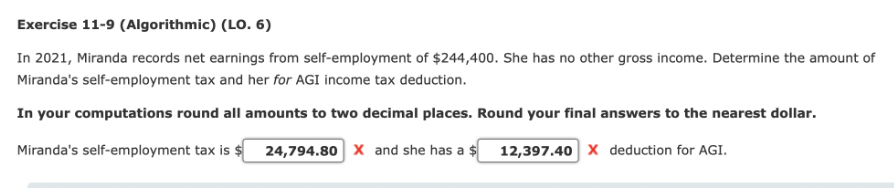 Exercise 11-9 (Algorithmic) (LO. 6)
In 2021, Miranda records net earnings from self-employment of $244,400. She has no other gross income. Determine the amount of
Miranda's self-employment tax and her for AGI income tax deduction.
In your computations round all amounts to two decimal places. Round your final answers to the nearest dollar.
Miranda's self-employment tax is $ 24,794.80 X and she has a $
12,397.40 X deduction for AGI.