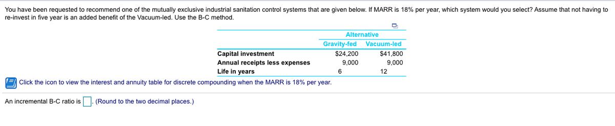 You have been requested to recommend one of the mutually exclusive industrial sanitation control systems that are given below. If MARR is 18% per year, which system would you select? Assume that not having to
re-invest in five year is an added benefit of the Vacuum-led. Use the B-C method.
Alternative
Gravity-fed
$24,200
9,000
6
Capital investment
Annual receipts less expenses
Life in years
Click the icon to view the interest and annuity table for discrete compounding when the MARR is 18% per year.
An incremental B-C ratio is. (Round to the two decimal places.)
Vacuum-led
$41,800
9,000
12