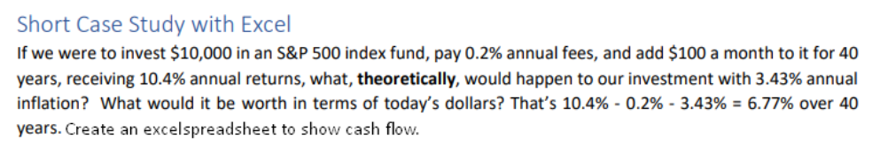 Short Case Study with Excel
If we were to invest $10,000 in an S&P 500 index fund, pay 0.2% annual fees, and add $100 a month to it for 40
years, receiving 10.4% annual returns, what, theoretically, would happen to our investment with 3.43% annual
inflation? What would it be worth in terms of today's dollars? That's 10.4% - 0.2% - 3.43 % = 6.77% over 40
years. Create an excelspreadsheet to show cash flow.