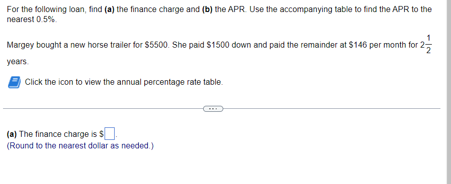 For the following loan, find (a) the finance charge and (b) the APR. Use the accompanying table to find the APR to the
nearest 0.5%.
Margey bought a new horse trailer for $5500. She paid $1500 down and paid the remainder at $146 per month for 2-
years.
Click the icon to view the annual percentage rate table.
(a) The finance charge is $
(Round to the nearest dollar as needed.)