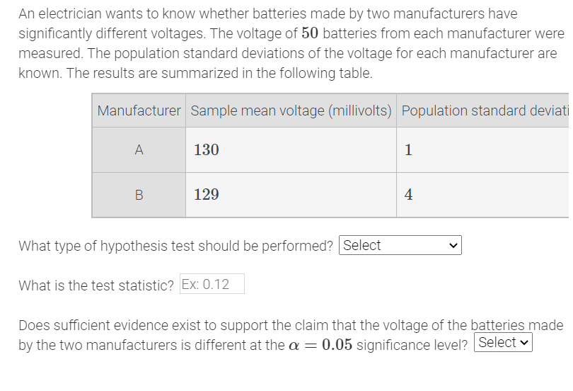 An electrician wants to know whether batteries made by two manufacturers have
significantly different voltages. The voltage of 50 batteries from each manufacturer were
measured. The population standard deviations of the voltage for each manufacturer are
known. The results are summarized in the following table.
Manufacturer Sample mean voltage (millivolts) Population standard deviati
A
B
130
129
What type of hypothesis test should be performed? Select
What is the test statistic? Ex: 0.12
1
4
Does sufficient evidence exist to support the claim that the voltage of the batteries made
by the two manufacturers is different at the a = 0.05 significance level? Select
