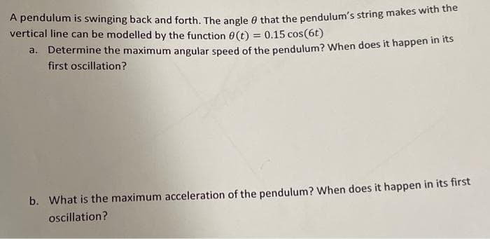 A pendulum is swinging back and forth. The angle A that the pendulum's string makes with the
vertical line can be modelled by the function 0(t) = 0.15 cos(6t)
a. Determine the maximum angular speed of the pendulum? When does it happen in its
first oscillation?
b. What is the maximum acceleration of the pendulum? When does it happen in its first
oscillation?
