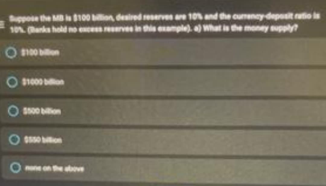 Suppose the MB is $100 bilion, deaired reserves are 10% and the curreney-deposit ratio is
10% (anks hold no exces reerves in this example). a) What is the money supply?
O n00 bilon
O $1000 bilion
5500 bion
none on the atove
