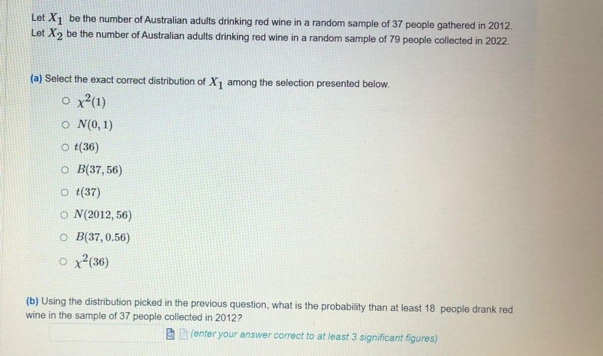 Let X¡ be the number of Australian adults drinking red wine in a random sample of 37 people gathered in 2012.
Let X, be the number of Australian adults drinking red wine in a random sample of 79 people collected in 2022.
(a) Select the exact correct distribution of X among the selection presented below.
o x²(1)
o N(0,1)
o t(36)
o B(37,56)
o t(37)
o N(2012, 56)
O B(37,0.56)
o x²(36)
(b) Using the distribution picked in the previous question, what is the probability than at least 18 people drank red
wine in the sample of 37 people collected in 2012?
A (enter your answer correct to at least 3 significant figures)

