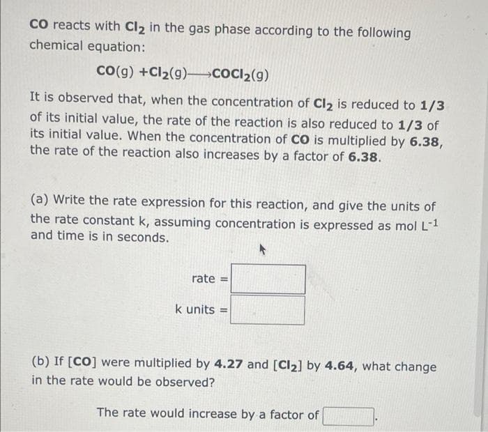 CO reacts with Cl2 in the gas phase according to the following
chemical equation:
Co(g) +Cl2(g)-COCI2(g)
It is observed that, when the concentration of Cl2 is reduced to 1/3
of its initial value, the rate of the reaction is also reduced to 1/3 of
its initial value. When the concentration of CO is multiplied by 6.38,
the rate of the reaction also increases by a factor of 6.38.
(a) Write the rate expression for this reaction, and give the units of
the rate constant k, assuming concentration is expressed as mol L-1
and time is in seconds.
rate =
k units =
(b) If [CO] were multiplied by 4.27 and [CI2] by 4.64, what change
in the rate would be observed?
The rate would increase by a factor of
