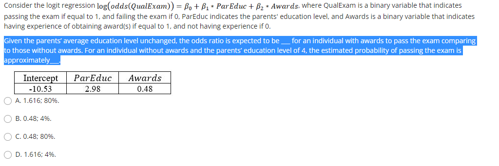 Consider the logit regression log(odds(QualExam)) = Bo + B1 * ParEduc + 62 * Awards. where QualExam is a binary variable that indicates
passing the exam if equal to 1, and failing the exam if 0, ParEduc indicates the parents' education level, and Awards is a binary variable that indicates
having experience of obtaining award(s) if equal to 1, and not having experience if 0.
Given the parents' average education level unchanged, the odds ratio is expected to be
to those without awards. For an individual without awards and the parents' education level of 4, the estimated probability of passing the exam is
approximately
for an individual with awards to pass the exam comparing
Intercept
ParEduc
Awards
-10.53
2.98
0.48
O A. 1.616; 80%.
O B. 0.48; 4%.
O C. 0.48; 80%.
O D. 1.616; 4%.
