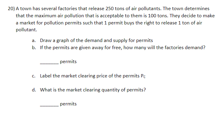 20) A town has several factories that release 250 tons of air pollutants. The town determines
that the maximum air pollution that is acceptable to them is 100 tons. They decide to make
a market for pollution permits such that 1 permit buys the right to release 1 ton of air
pollutant.
a. Draw a graph of the demand and supply for permits
b. If the permits are given away for free, how many will the factories demand?
permits
c. Label the market clearing price of the permits Pc
d. What is the market clearing quantity of permits?
permits
