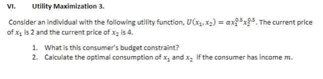 VI.
Utility Maximization 3.
Consider an individual with the following utility function, U(x, x2) = ax5x95. The current price
%3D
of x, is 2 and the current price of x, is 4.
1. What is this consumer's budget constraint?
2. Calculate the optimal consumption of x, and x, if the consumer has income m.
