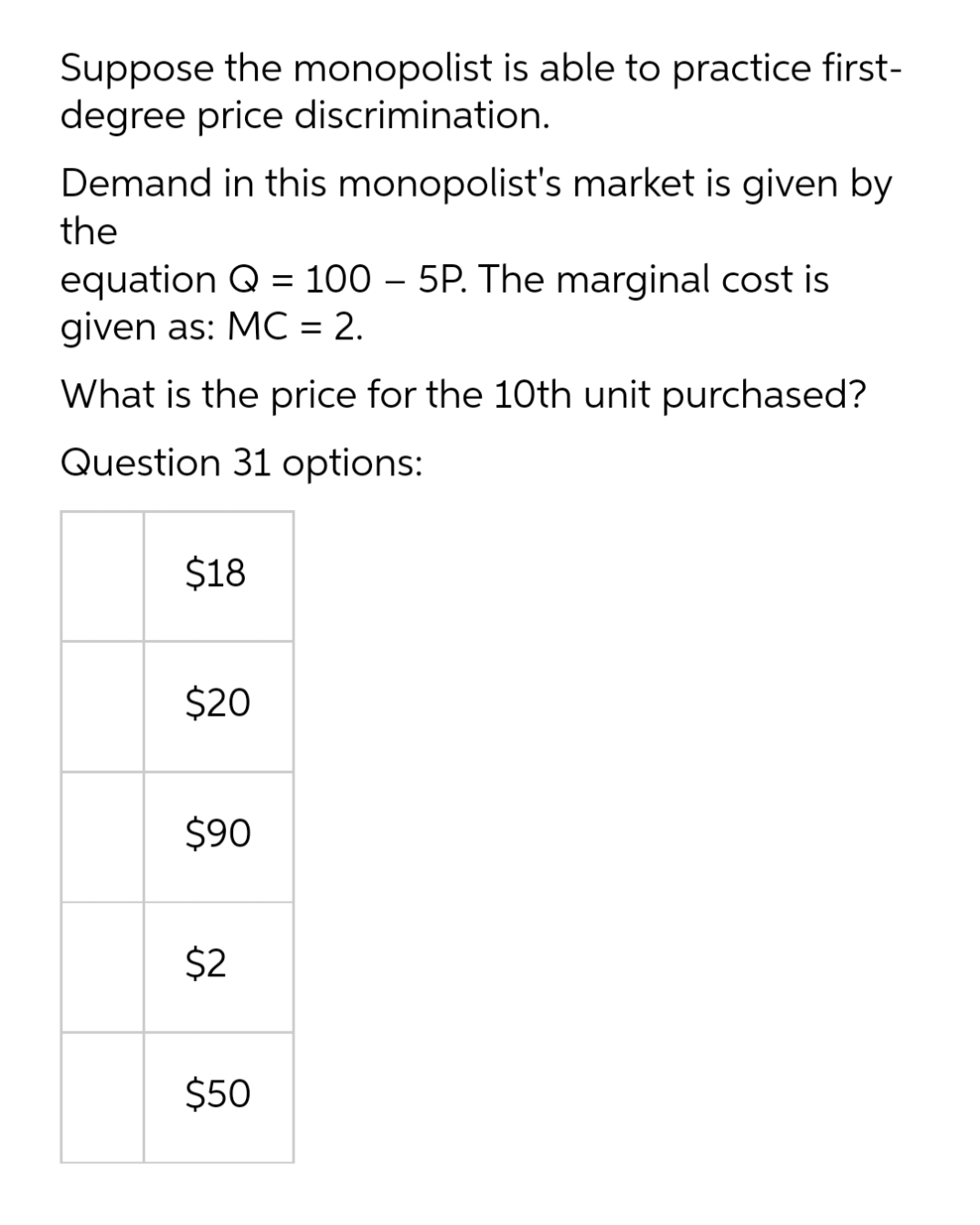 Suppose the monopolist is able to practice first-
degree price discrimination.
Demand in this monopolist's market is given by
the
equation Q = 100 – 5P. The marginal cost is
given as: MC = 2.
%3D
What is the price for the 10th unit purchased?
Question 31 options:
$18
$20
$90
$2
$50
