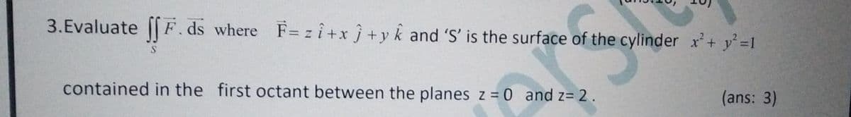 3.Evaluate [ F.ds where F= z î+x j +y k and 'S' is the surface of the cylinder x'+ y 1
contained in the first octant between the planes z = 0 and z= 2.
(ans: 3)
