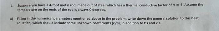 1. Suppose you have a 4-foot metal rod, made out of steel which has a thermal conductive factor of a = 4 Assume the
temperature on the ends of the rod is always 0 degrees.
a) Filling in the numerical parameters mentioned above in the problem, write down the general solution to this heat
equation, which should include some unknown coefficients (c,'s), in addition to t's and x's.

