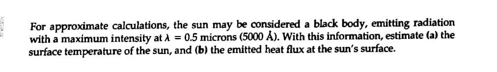 31
For approximate calculations, the sun may be considered a black body, emitting radiation
with a maximum intensity at λ = 0.5 microns (5000 Å). With this information, estimate (a) the
surface temperature of the sun, and (b) the emitted heat flux at the sun's surface.