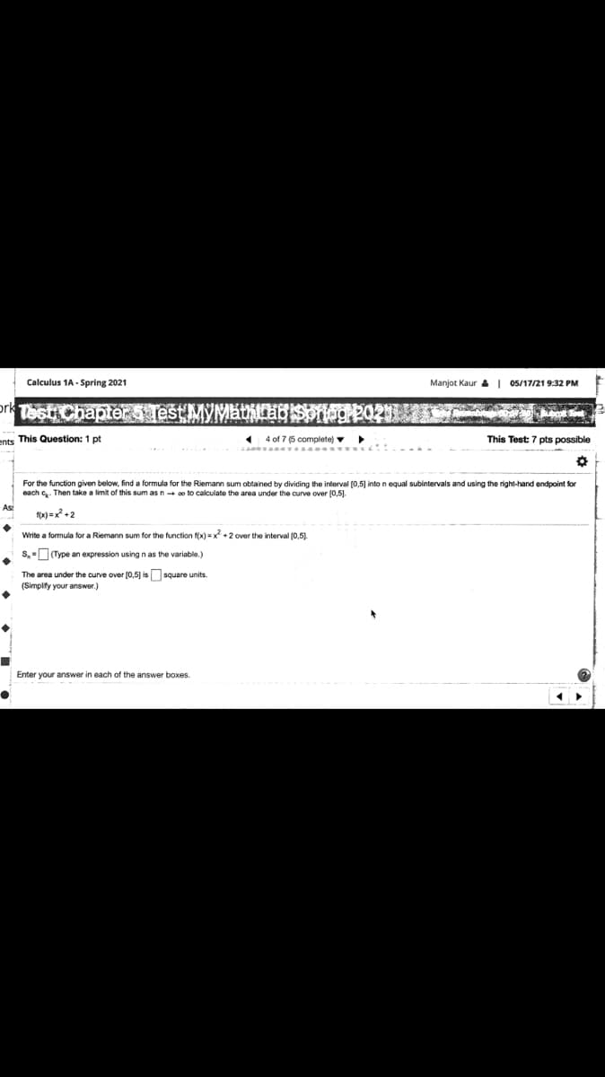 Calculus 1A - Spring 2021
Manjot Kaur a | 05/17/21 9:32 PM
prk Test Chapteri jest MYMathlo Soneg P020.I
ents This Question: 1 pt
4 of 7 (5 complete) v
This Test: 7 pts possible
For the function given below, find a formula for the Riemann sum obtained by dividing the interval (0,5) into n equal subintervals and using the right-hand endpoint for
each e. Then take a limit of this sum as n o to calculate the area under the curve over [0,5).
f(x) = x +2
Write a formula for a Riemann sum for the function f(x) =x +2 over the interval (0,5)
s,-(Type an expression using n as the variable.)
The area under the curve over [0,5] is square units.
(Simplify your answer.)
Enter your answer in each of the answer boxes.
