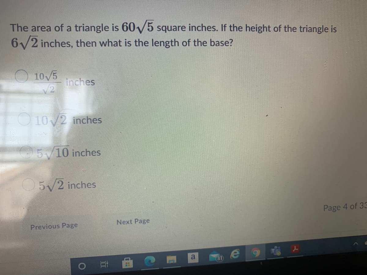 The area of a triangle is 60V5 square inches. If the height of the triangle is
6/2 inches, then what is the length of the base?
O 10/5
inches
10/2 inches
5/10 inches
O5/2 inches
Page 4 of 33
Next Page
Previous Page
a
