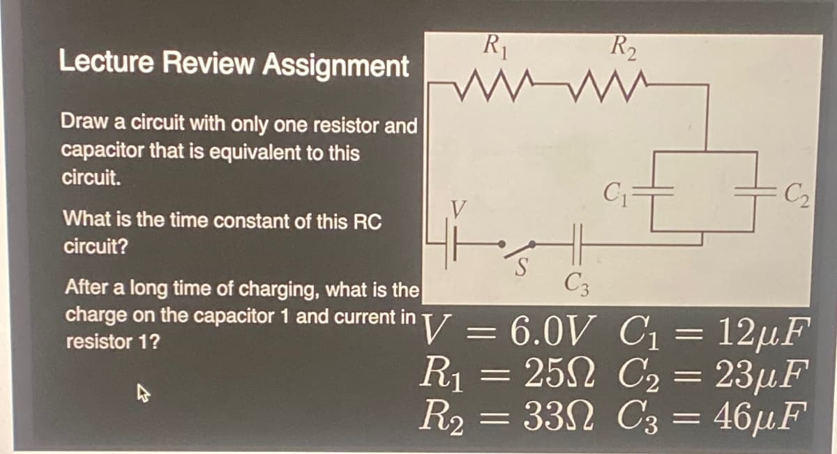 Lecture Review Assignment
Draw a circuit with only one resistor and
capacitor that is equivalent to this
circuit.
What is the time constant of this RC
circuit?
R₁
www
After a long time of charging, what is the
charge on the capacitor 1 and current in
resistor 1?
V
S
C3
V = 6.0V
R₁ = 250
25Ω
R₂ =
330
33N
R₂
C₁
C₂
C₁
C₁ = 12µF
C₂ = 23µF
C3
C3 = 46µF