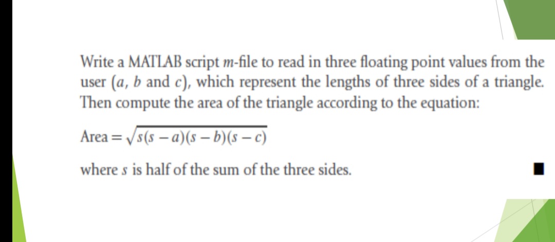 Write a MATLAB script m-file to read in three floating point values from the
user (a, b and c), which represent the lengths of three sides of a triangle.
Then compute the area of the triangle according to the equation:
Area = /s(s – a)(s – b)(s – c)
where s is half of the sum of the three sides.
