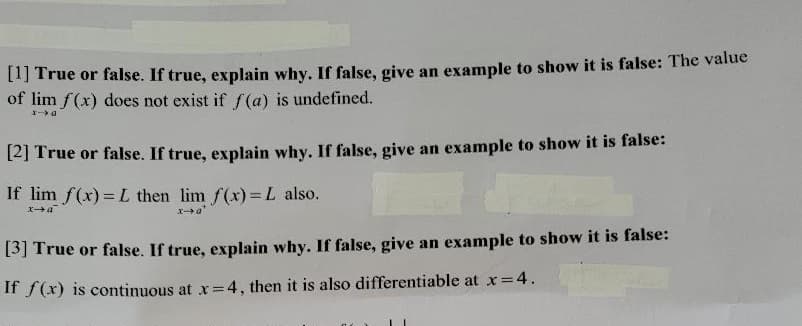 [I] True or false. If true, explain why. If false, give an example to show it is false: The value
of lim f(x) does not exist if f (a) is undefined.
[2] True or false. If true, explain why. If false, give an example to show it is false:
If lim f(x) = L then lim f(x)= L also.
Xa"
[3] True or false. If true, explain why. If false, give an example to show it is false:
If f(x) is continuous at x= 4, then it is also differentiable at x =
=D4.
