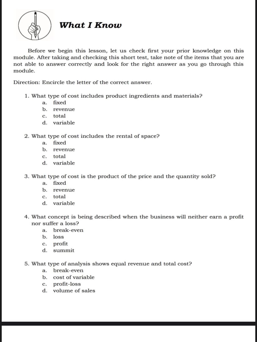 What I Know
Before we begin this lesson, let us check first your prior knowledge on this
module. After taking and checking this short test, take note of the items that you are
not able to answer correctly and look for the right answer as you go through this
module.
Direction: Encircle the letter of the correct answer.
1. What type of cost includes product ingredients and materials?
а.
fixed
b.
revenue
с.
total
d.
variable
2. What type of cost includes the rental of space?
а.
fixed
b.
revenue
c.
total
d.
variable
3. What type of cost is the product of the price and the quantity sold?
а.
fixed
b.
revenue
с.
total
d.
variable
4. What concept is being described when the business will neither earn a profit
nor suffer a loss?
а.
break-even
b.
loss
с.
profit
d.
summit
5. What type of analysis shows equal revenue and total cost?
а.
break-even
b.
cost of variable
c. profit-loss
d. volume of sales
