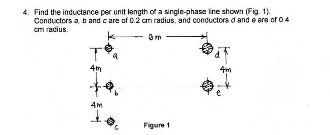 4. Find the inductance per unit length of a single-phase line shown (Fig. 1).
Conductors a, b and care of 0.2 cm radius, and conductors d and e are of 0.4
cm radius.
T
4m
9
**
b
4m
6m
Figure 1
4m