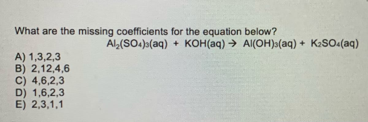 What are the missing coefficients for the equation below?
Al,(SO4)a(aq) + KOH(aq) → AI(OH)3(aq) + K2SO«(aq)
A) 1,3,2,3
B) 2,12,4,6
C) 4,6,2,3
D) 1,6,2,3
E) 2,3,1,1
