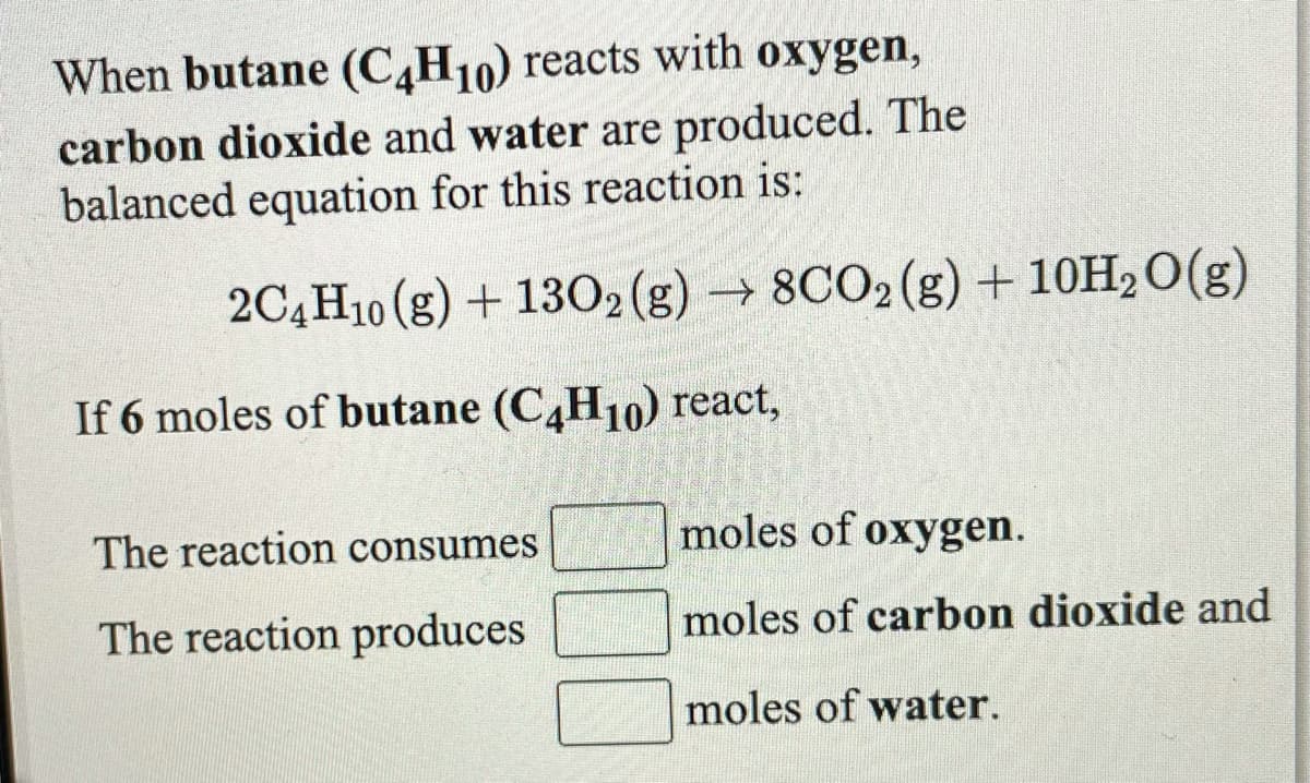 When butane (C,H10) reacts with oxygen,
carbon dioxide and water are produced. The
balanced equation for this reaction is:
2C4H10 (g) + 1302(g) → 8CO2(g) + 10H2O(g)
If 6 moles of butane (C,H10) react,
The reaction consumes
moles of oxygen.
The reaction produces
moles of carbon dioxide and
moles of water.
