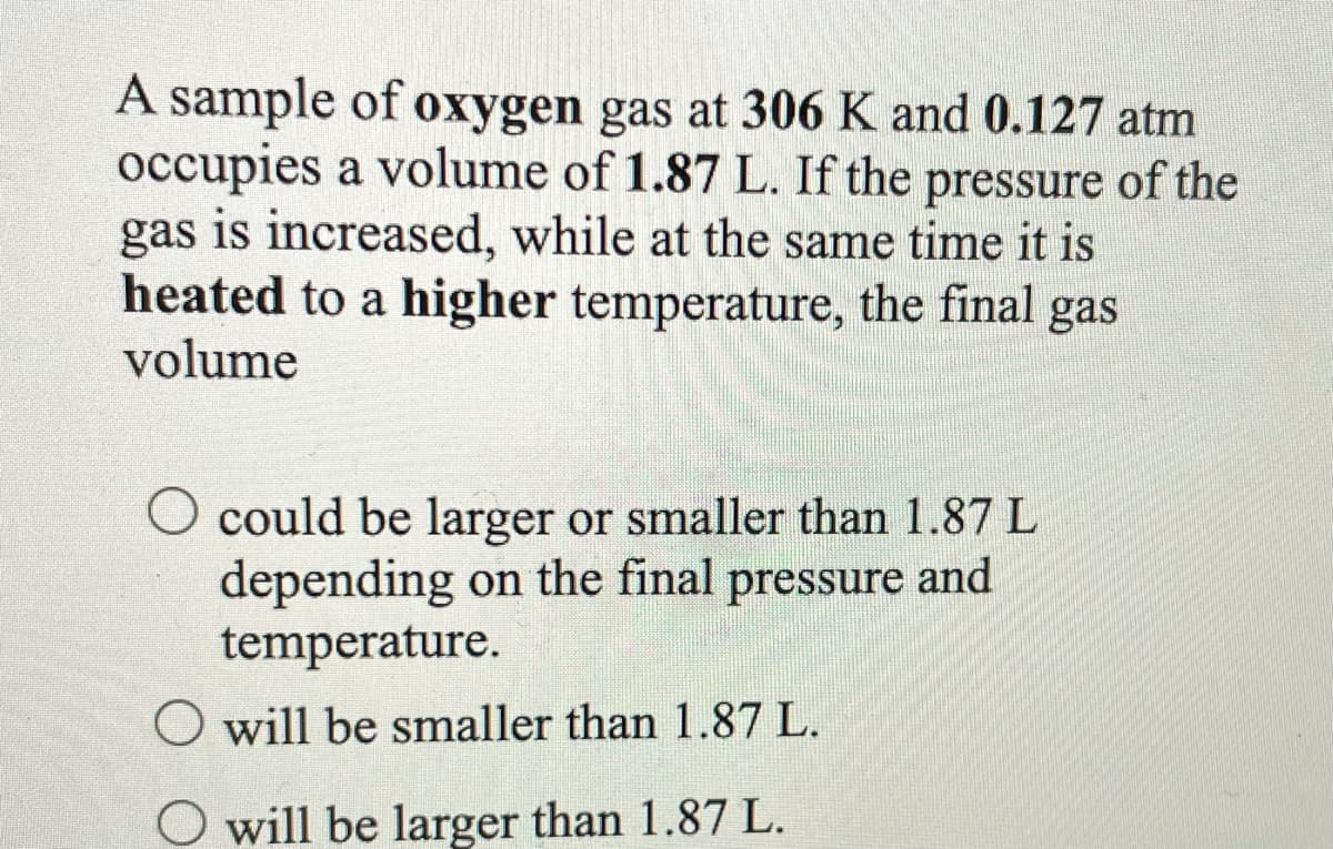 A sample of oxygen gas at 306 K and 0.127 atm
occupies a volume of 1.87 L. If the pressure of the
gas is increased, while at the same time it is
heated to a higher temperature, the final gas
volume
O could be larger or smaller than 1.87 L
depending on the final pressure and
temperature.
O will be smaller than 1.87 L.
O will be larger than 1.87 L.
