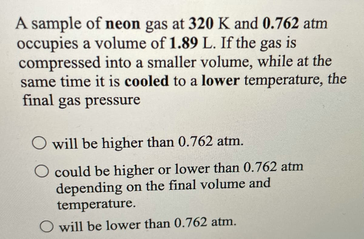 A sample of neon gas at 320 K and 0.762 atm
occupies a volume of 1.89 L. If the
compressed into a smaller volume, while at the
same time it is cooled to a lower temperature, the
final gas pressure
gas
is
O will be higher than 0.762 atm.
could be higher or lower than 0.762 atm
depending on the final volume and
temperature.
O will be lower than 0.762 atm.
